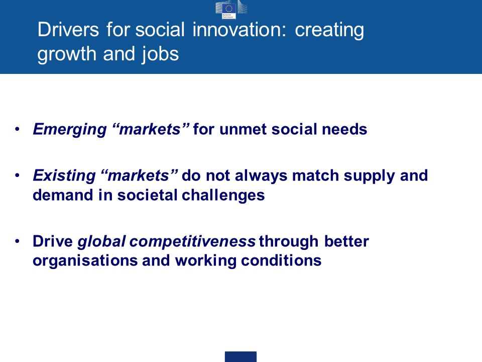 Drivers for social innovation: creating growth and jobs Emerging markets for unmet social needs Existing markets do not always match supply and demand in societal challenges Drive global competitiveness through better organisations and working conditions