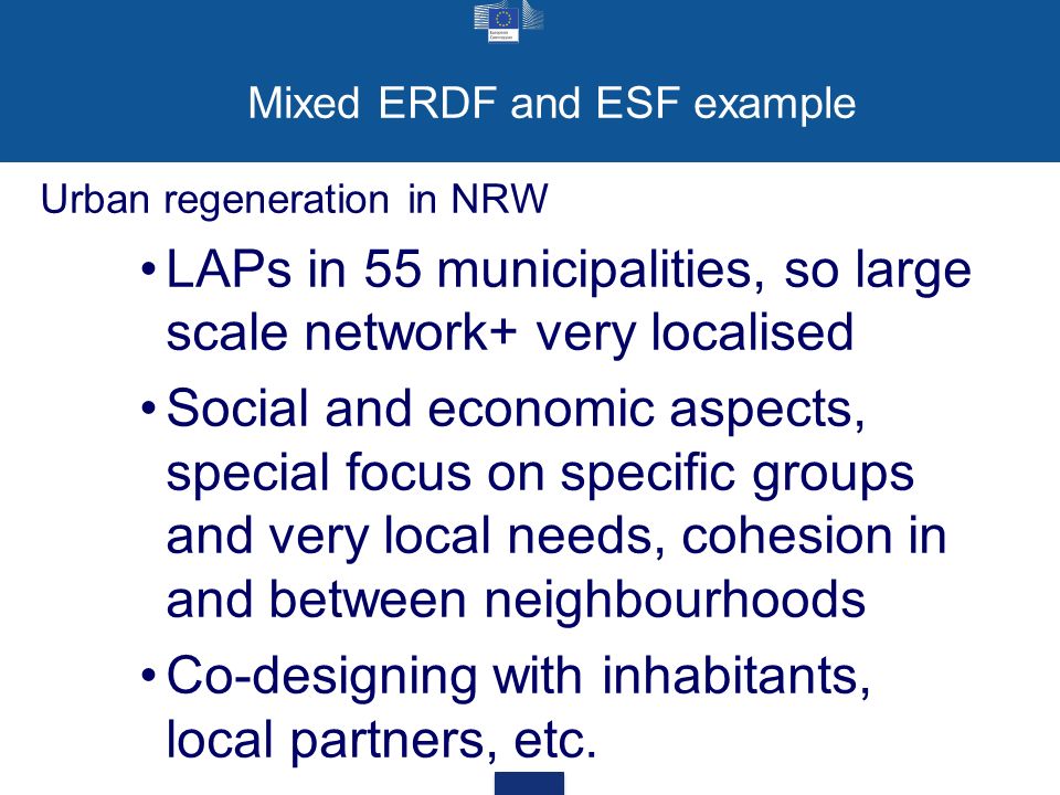 Mixed ERDF and ESF example Urban regeneration in NRW LAPs in 55 municipalities, so large scale network+ very localised Social and economic aspects, special focus on specific groups and very local needs, cohesion in and between neighbourhoods Co-designing with inhabitants, local partners, etc.