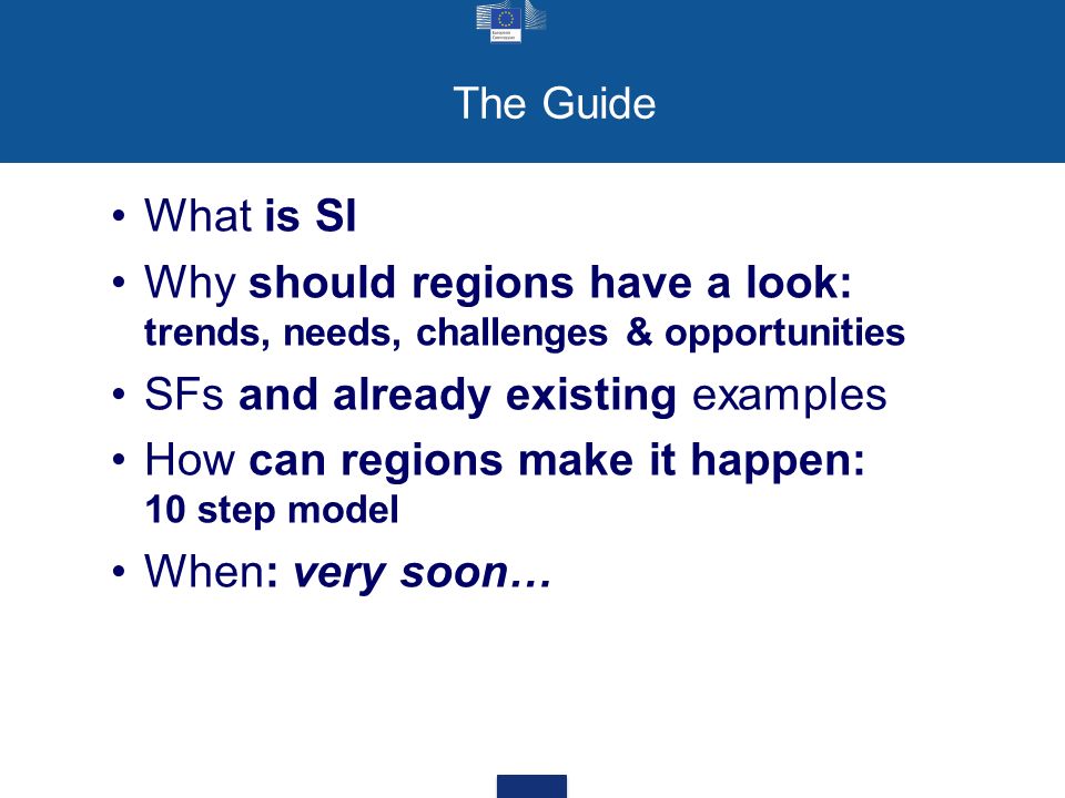 The Guide What is SI Why should regions have a look: trends, needs, challenges & opportunities SFs and already existing examples How can regions make it happen: 10 step model When: very soon…