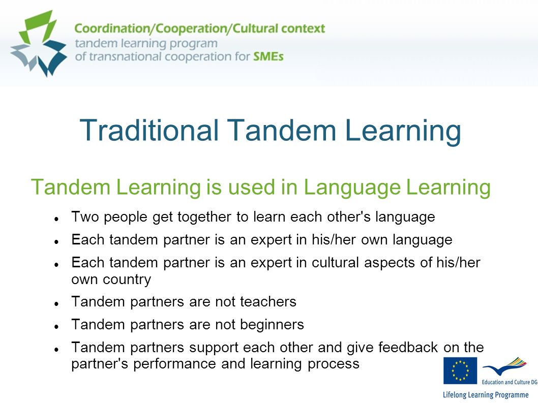 Traditional Tandem Learning Tandem Learning is used in Language Learning Two people get together to learn each other s language Each tandem partner is an expert in his/her own language Each tandem partner is an expert in cultural aspects of his/her own country Tandem partners are not teachers Tandem partners are not beginners Tandem partners support each other and give feedback on the partner s performance and learning process