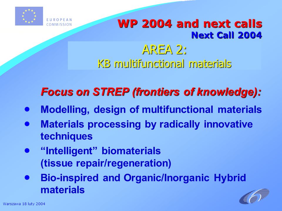 Warszawa 18 luty 2004 Focus on STREP (frontiers of knowledge): Focus on STREP (frontiers of knowledge): Modelling, design of multifunctional materials Materials processing by radically innovative techniques Intelligent biomaterials (tissue repair/regeneration) Bio-inspired and Organic/Inorganic Hybrid materials WP 2004 and next calls Next Call 2004 AREA 2: KB multifunctional materials