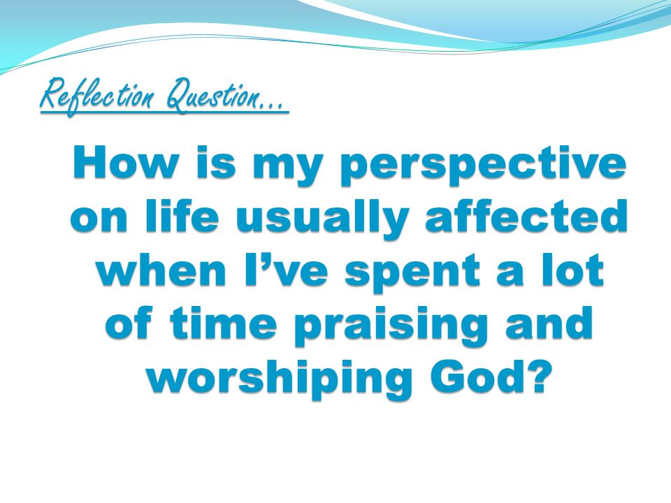 Reflection Question… How is my perspective on life usually affected when Ive spent a lot of time praising and worshiping God