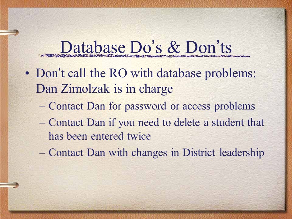Database Do s & Don ts Don t call the RO with database problems: Dan Zimolzak is in charge –Contact Dan for password or access problems –Contact Dan if you need to delete a student that has been entered twice –Contact Dan with changes in District leadership