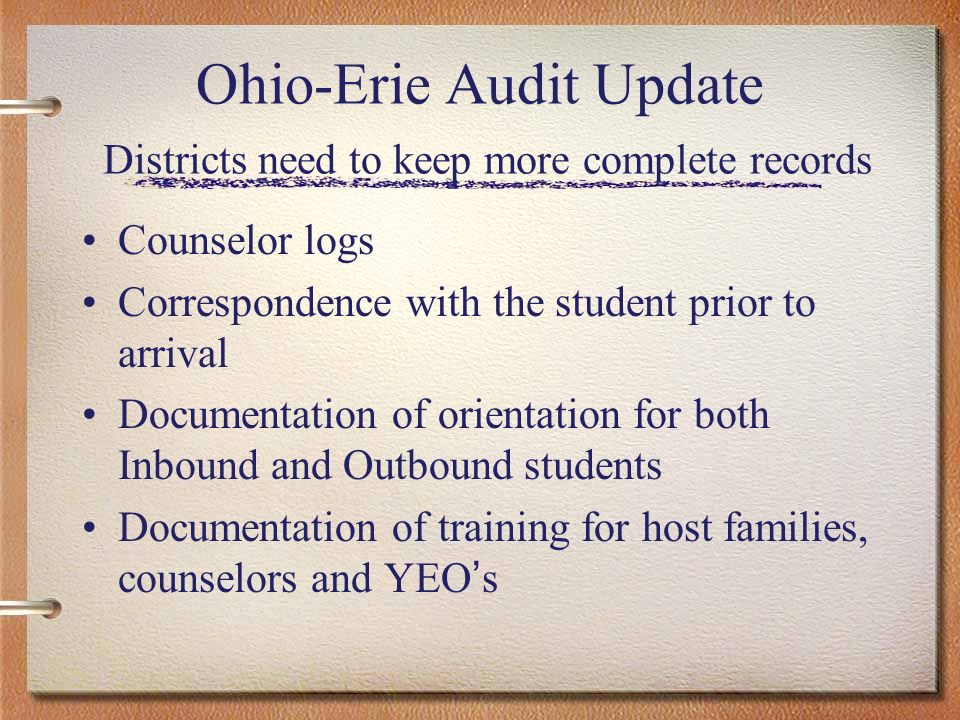 Ohio-Erie Audit Update Districts need to keep more complete records Counselor logs Correspondence with the student prior to arrival Documentation of orientation for both Inbound and Outbound students Documentation of training for host families, counselors and YEO s