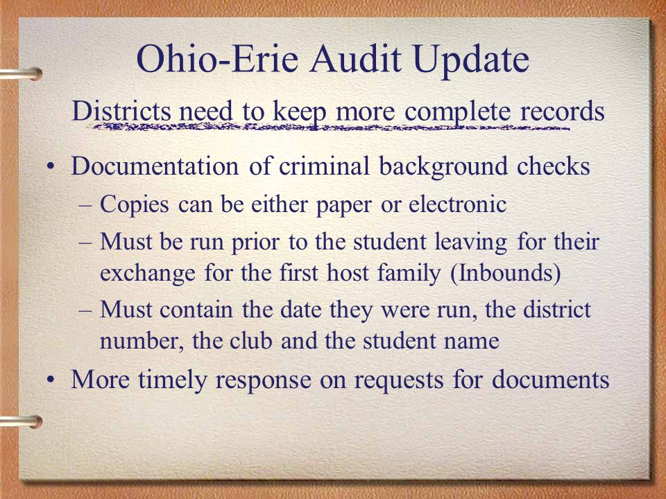 Ohio-Erie Audit Update Districts need to keep more complete records Documentation of criminal background checks –Copies can be either paper or electronic –Must be run prior to the student leaving for their exchange for the first host family (Inbounds) –Must contain the date they were run, the district number, the club and the student name More timely response on requests for documents
