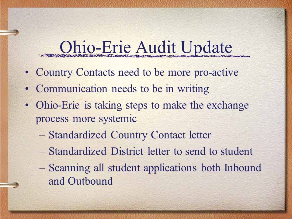 Ohio-Erie Audit Update Country Contacts need to be more pro-active Communication needs to be in writing Ohio-Erie is taking steps to make the exchange process more systemic –Standardized Country Contact letter –Standardized District letter to send to student –Scanning all student applications both Inbound and Outbound