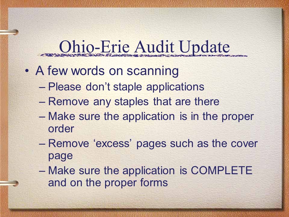 Ohio-Erie Audit Update A few words on scanning –Please dont staple applications –Remove any staples that are there –Make sure the application is in the proper order –Remove excess pages such as the cover page –Make sure the application is COMPLETE and on the proper forms