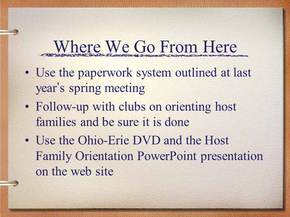 Where We Go From Here Use the paperwork system outlined at last year s spring meeting Follow-up with clubs on orienting host families and be sure it is done Use the Ohio-Erie DVD and the Host Family Orientation PowerPoint presentation on the web site