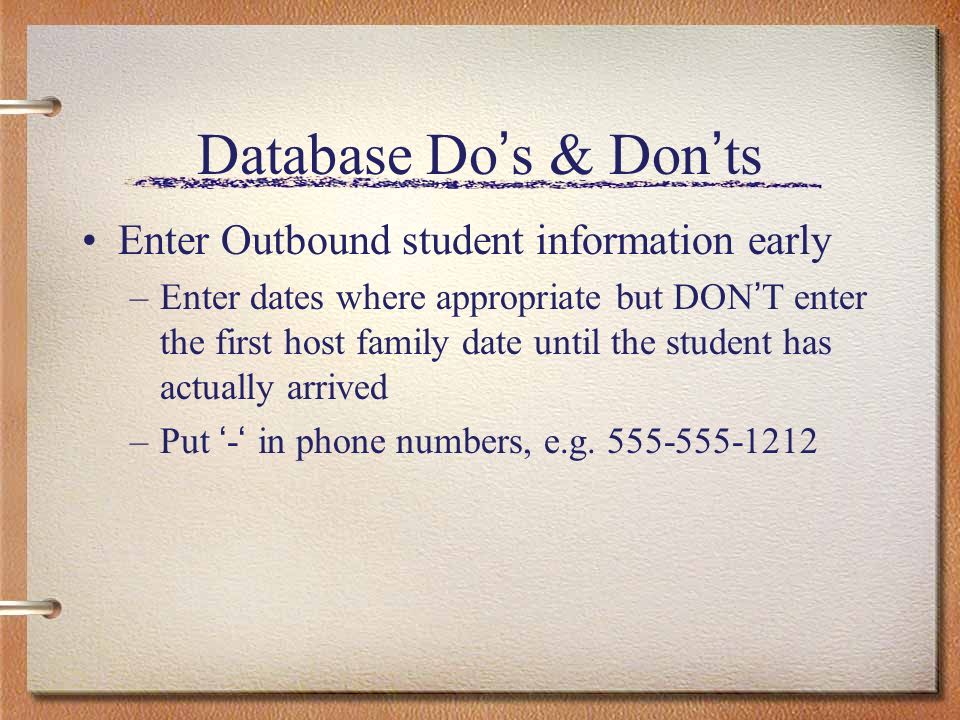 Database Do s & Don ts Enter Outbound student information early –Enter dates where appropriate but DON T enter the first host family date until the student has actually arrived –Put - in phone numbers, e.g.