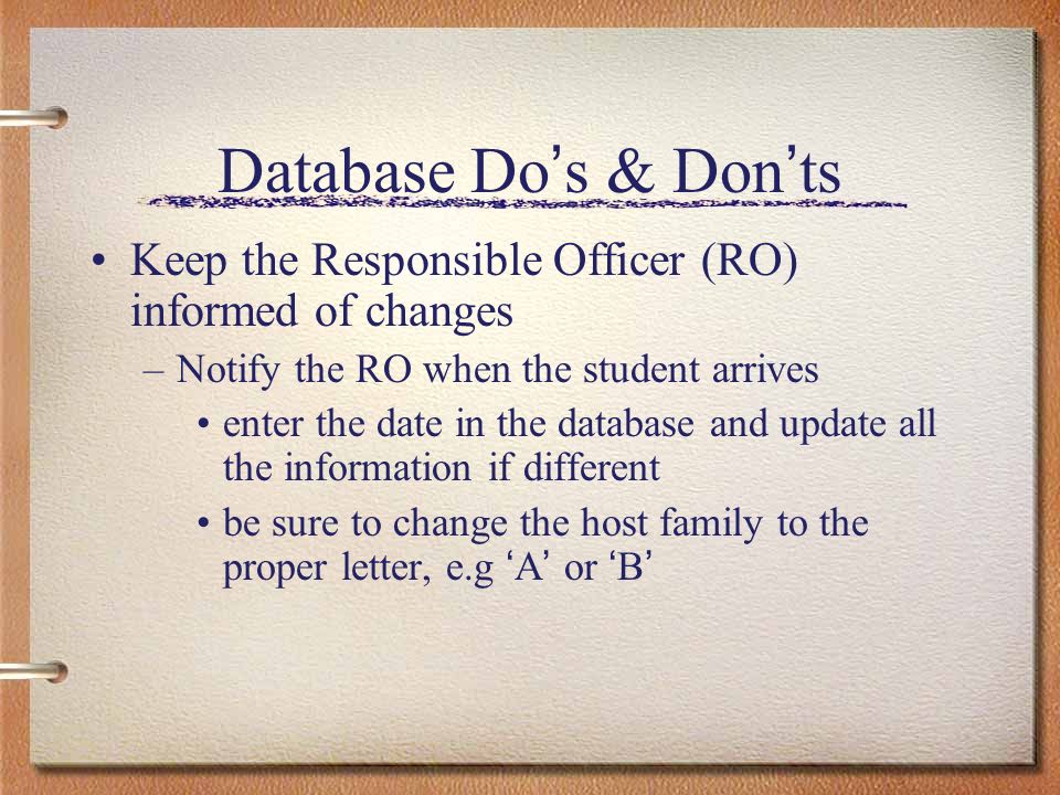 Database Do s & Don ts Keep the Responsible Officer (RO) informed of changes –Notify the RO when the student arrives enter the date in the database and update all the information if different be sure to change the host family to the proper letter, e.g A or B