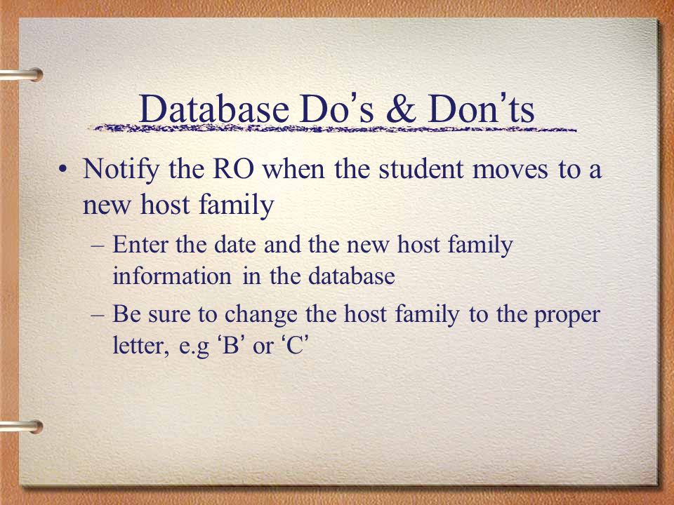 Database Do s & Don ts Notify the RO when the student moves to a new host family –Enter the date and the new host family information in the database –Be sure to change the host family to the proper letter, e.g B or C