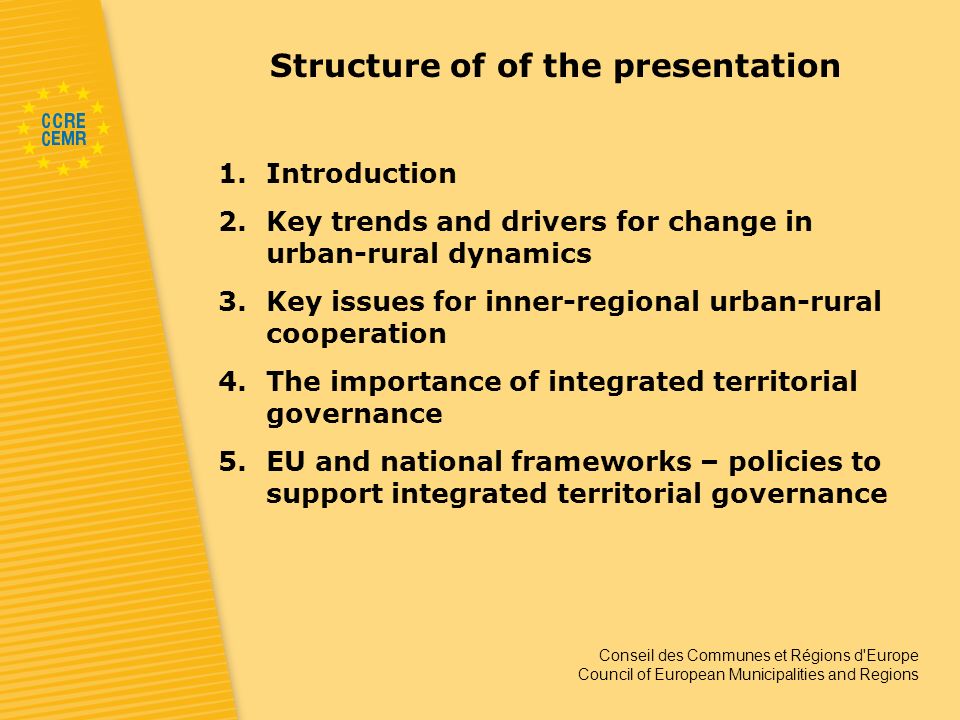 Conseil des Communes et Régions d Europe Council of European Municipalities and Regions Structure of of the presentation 1.Introduction 2.Key trends and drivers for change in urban-rural dynamics 3.Key issues for inner-regional urban-rural cooperation 4.The importance of integrated territorial governance 5.EU and national frameworks – policies to support integrated territorial governance