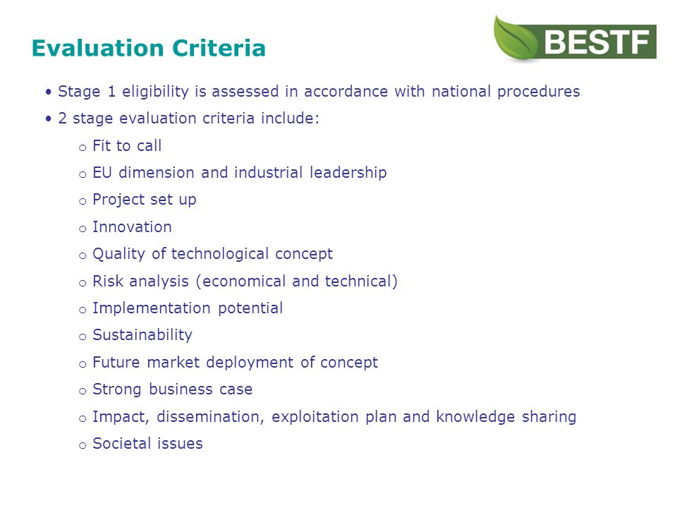 Evaluation Criteria Stage 1 eligibility is assessed in accordance with national procedures 2 stage evaluation criteria include: o Fit to call o EU dimension and industrial leadership o Project set up o Innovation o Quality of technological concept o Risk analysis (economical and technical) o Implementation potential o Sustainability o Future market deployment of concept o Strong business case o Impact, dissemination, exploitation plan and knowledge sharing o Societal issues