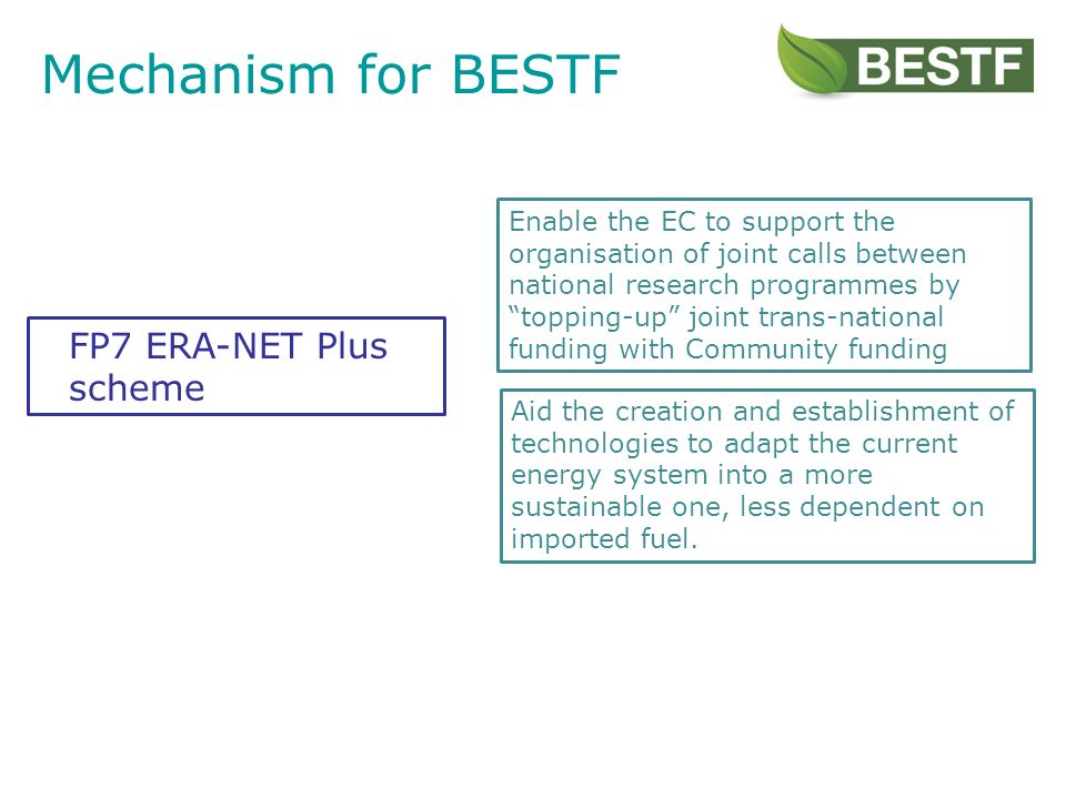 Mechanism for BESTF Enable the EC to support the organisation of joint calls between national research programmes by topping-up joint trans-national funding with Community funding Aid the creation and establishment of technologies to adapt the current energy system into a more sustainable one, less dependent on imported fuel.