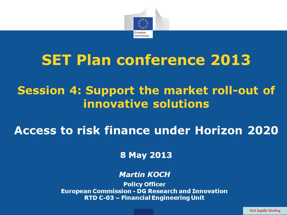 SET Plan conference 2013 Session 4: Support the market roll-out of innovative solutions Access to risk finance under Horizon May 2013 Martin KOCH Policy Officer European Commission - DG Research and Innovation RTD C-03 – Financial Engineering Unit Not legally binding