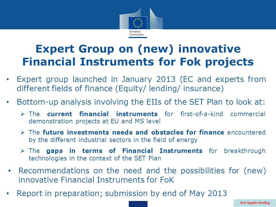 Expert group launched in January 2013 (EC and experts from different fields of finance (Equity/ lending/ insurance) Bottom-up analysis involving the EIIs of the SET Plan to look at: The current financial instruments for first-of-a-kind commercial demonstration projects at EU and MS level The future investments needs and obstacles for finance encountered by the different industrial sectors in the field of energy The gaps in terms of Financial Instruments for breakthrough technologies in the context of the SET Plan Recommendations on the need and the possibilities for (new) innovative Financial Instruments for FoK Report in preparation; submission by end of May 2013 Not legally binding Expert Group on (new) innovative Financial Instruments for Fok projects
