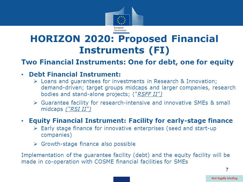 7 Two Financial Instruments: One for debt, one for equity Debt Financial Instrument: Loans and guarantees for investments in Research & Innovation; demand-driven; target groups midcaps and larger companies, research bodies and stand-alone projects; ( RSFF II ) Guarantee facility for research-intensive and innovative SMEs & small midcaps ( RSI II ) Equity Financial Instrument: Facility for early-stage finance Early stage finance for innovative enterprises (seed and start-up companies) Growth-stage finance also possible Implementation of the guarantee facility (debt) and the equity facility will be made in co-operation with COSME financial facilities for SMEs HORIZON 2020: Proposed Financial Instruments (FI) Not legally binding