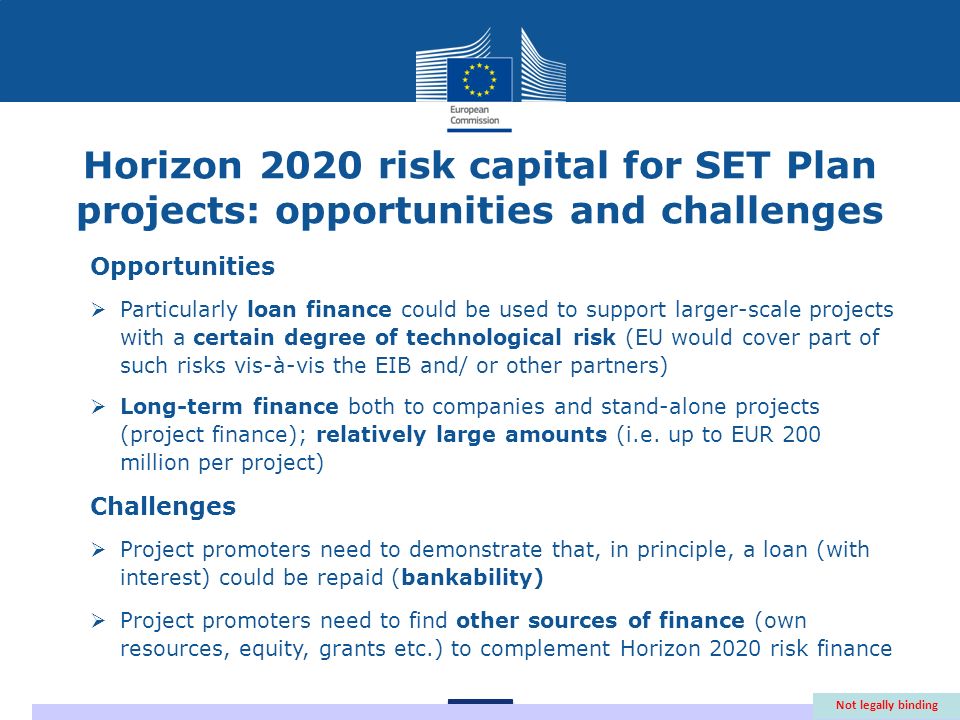 Horizon 2020 risk capital for SET Plan projects: opportunities and challenges Opportunities Particularly loan finance could be used to support larger-scale projects with a certain degree of technological risk (EU would cover part of such risks vis-à-vis the EIB and/ or other partners) Long-term finance both to companies and stand-alone projects (project finance); relatively large amounts (i.e.