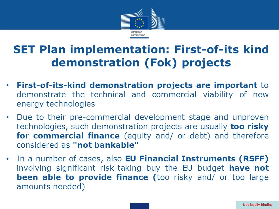 First-of-its-kind demonstration projects are important to demonstrate the technical and commercial viability of new energy technologies Due to their pre-commercial development stage and unproven technologies, such demonstration projects are usually too risky for commercial finance (equity and/ or debt) and therefore considered as not bankable In a number of cases, also EU Financial Instruments (RSFF) involving significant risk-taking buy the EU budget have not been able to provide finance (too risky and/ or too large amounts needed) Not legally binding SET Plan implementation: First-of-its kind demonstration (Fok) projects