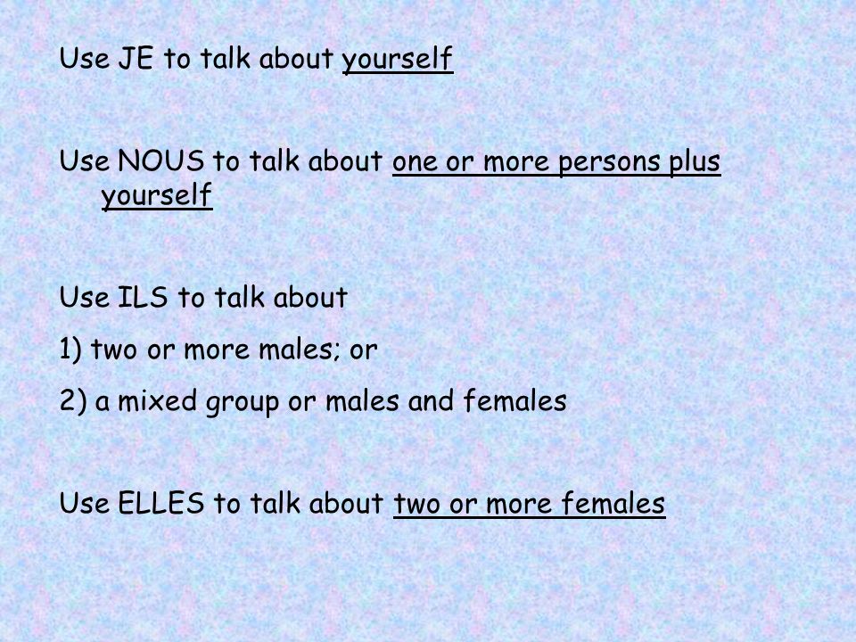 Use JE to talk about yourself Use NOUS to talk about one or more persons plus yourself Use ILS to talk about 1) two or more males; or 2) a mixed group or males and females Use ELLES to talk about two or more females