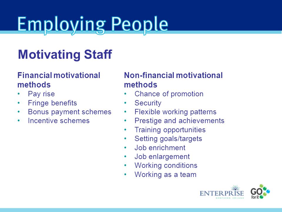 Financial motivational methods Pay rise Fringe benefits Bonus payment schemes Incentive schemes Motivating Staff Non-financial motivational methods Chance of promotion Security Flexible working patterns Prestige and achievements Training opportunities Setting goals/targets Job enrichment Job enlargement Working conditions Working as a team