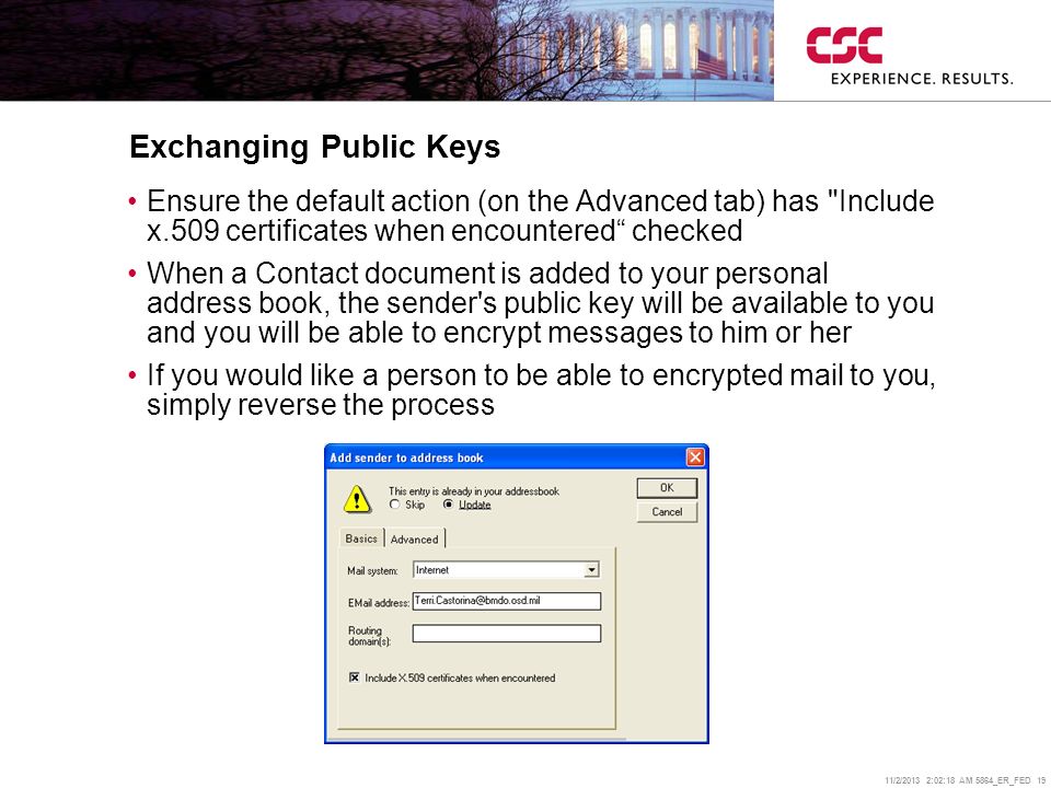 11/2/2013 2:02:38 AM 5864_ER_FED 19 Exchanging Public Keys Ensure the default action (on the Advanced tab) has Include x.509 certificates when encountered checked When a Contact document is added to your personal address book, the sender s public key will be available to you and you will be able to encrypt messages to him or her If you would like a person to be able to encrypted mail to you, simply reverse the process