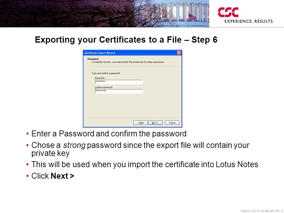 11/2/2013 2:02:38 AM 5864_ER_FED 8 Exporting your Certificates to a File – Step 6 Enter a Password and confirm the password Chose a strong password since the export file will contain your private key This will be used when you import the certificate into Lotus Notes Click Next >