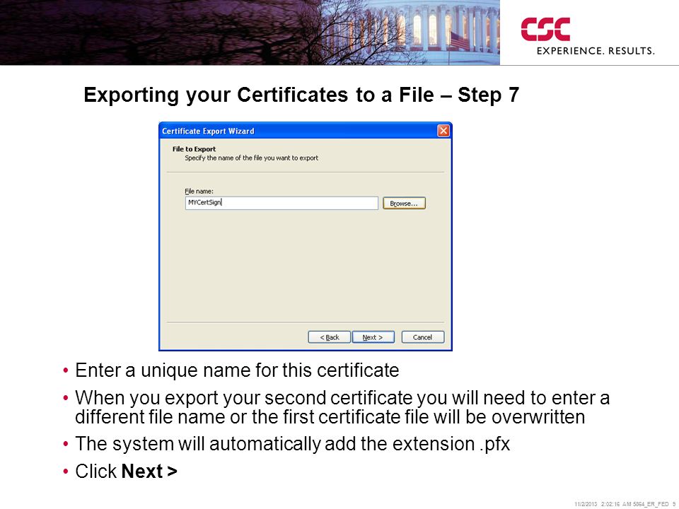 11/2/2013 2:02:38 AM 5864_ER_FED 9 Exporting your Certificates to a File – Step 7 Enter a unique name for this certificate When you export your second certificate you will need to enter a different file name or the first certificate file will be overwritten The system will automatically add the extension.pfx Click Next >