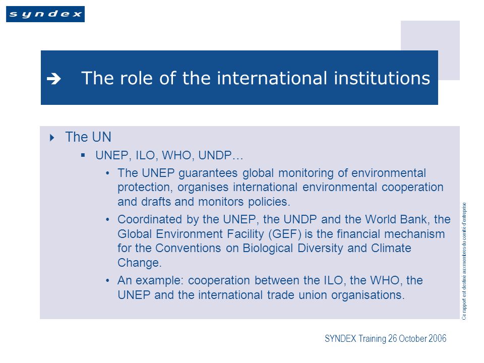 Ce rapport est destiné aux membres du comité dentreprise SYNDEX Training 26 October 2006 The role of the international institutions The UN UNEP, ILO, WHO, UNDP… The UNEP guarantees global monitoring of environmental protection, organises international environmental cooperation and drafts and monitors policies.