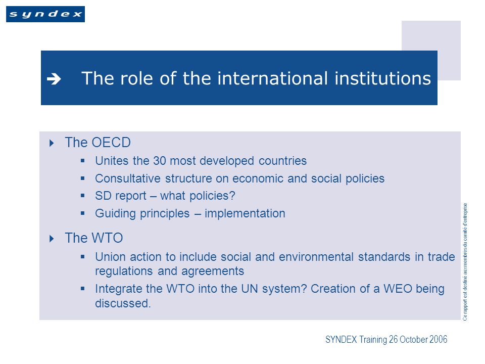 Ce rapport est destiné aux membres du comité dentreprise SYNDEX Training 26 October 2006 The role of the international institutions The OECD Unites the 30 most developed countries Consultative structure on economic and social policies SD report – what policies.