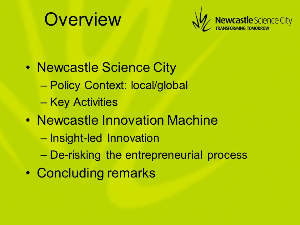 Overview Newcastle Science City –Policy Context: local/global –Key Activities Newcastle Innovation Machine –Insight-led Innovation –De-risking the entrepreneurial process Concluding remarks