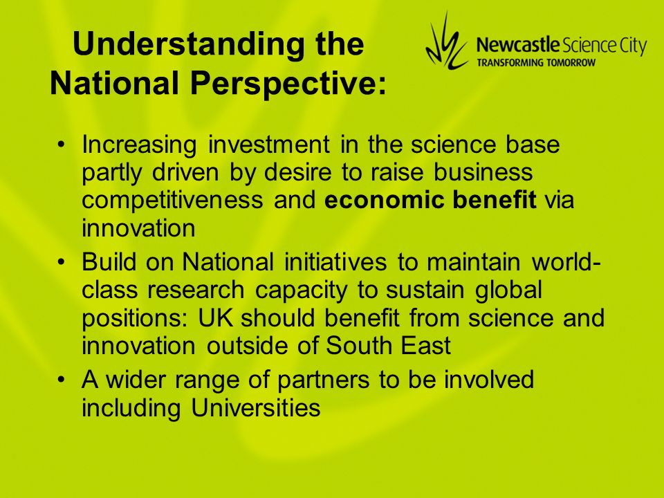 Understanding the National Perspective: Increasing investment in the science base partly driven by desire to raise business competitiveness and economic benefit via innovation Build on National initiatives to maintain world- class research capacity to sustain global positions: UK should benefit from science and innovation outside of South East A wider range of partners to be involved including Universities