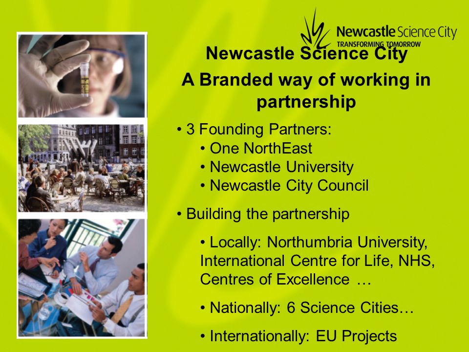 A Branded way of working in partnership 3 Founding Partners: One NorthEast Newcastle University Newcastle City Council Building the partnership Locally: Northumbria University, International Centre for Life, NHS, Centres of Excellence … Nationally: 6 Science Cities… Internationally: EU Projects