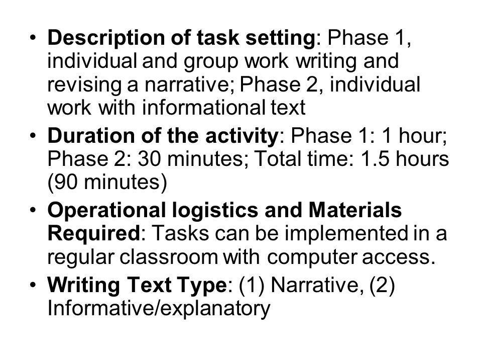 Description of task setting: Phase 1, individual and group work writing and revising a narrative; Phase 2, individual work with informational text Duration of the activity: Phase 1: 1 hour; Phase 2: 30 minutes; Total time: 1.5 hours (90 minutes) Operational logistics and Materials Required: Tasks can be implemented in a regular classroom with computer access.