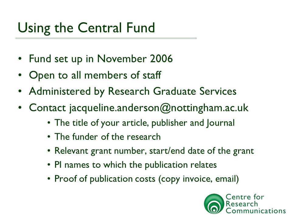 Using the Central Fund Fund set up in November 2006 Open to all members of staff Administered by Research Graduate Services Contact The title of your article, publisher and Journal The funder of the research Relevant grant number, start/end date of the grant PI names to which the publication relates Proof of publication costs (copy invoice,  )
