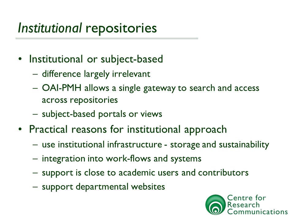 Institutional repositories Institutional or subject-based –difference largely irrelevant –OAI-PMH allows a single gateway to search and access across repositories –subject-based portals or views Practical reasons for institutional approach –use institutional infrastructure - storage and sustainability –integration into work-flows and systems –support is close to academic users and contributors –support departmental websites
