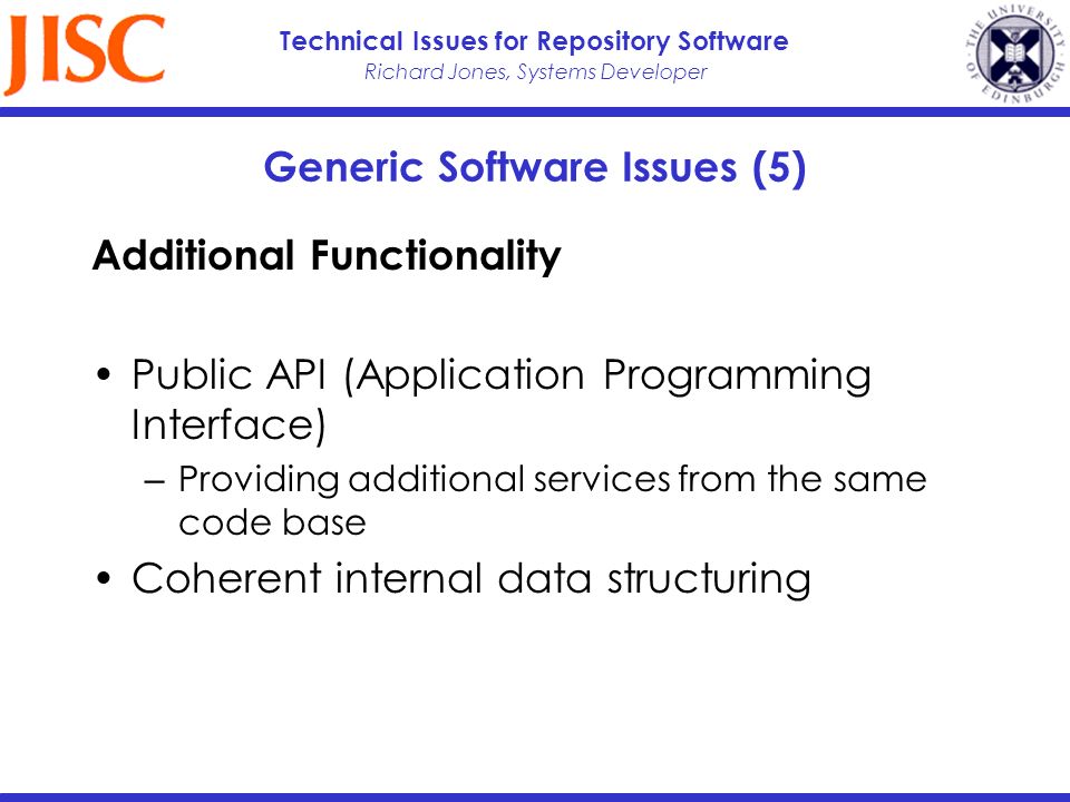 Richard Jones, Systems Developer Technical Issues for Repository Software Generic Software Issues (5) Additional Functionality Public API (Application Programming Interface) Providing additional services from the same code base Coherent internal data structuring
