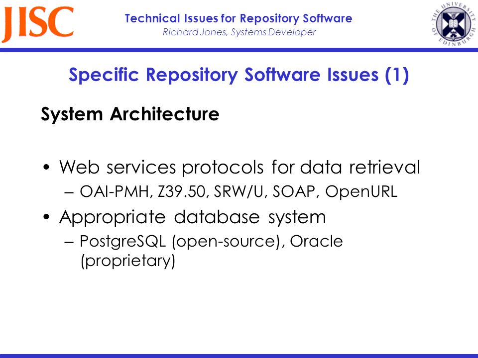Richard Jones, Systems Developer Technical Issues for Repository Software Specific Repository Software Issues (1) System Architecture Web services protocols for data retrieval OAI-PMH, Z39.50, SRW/U, SOAP, OpenURL Appropriate database system PostgreSQL (open-source), Oracle (proprietary)