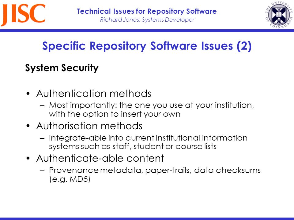 Richard Jones, Systems Developer Technical Issues for Repository Software Specific Repository Software Issues (2) System Security Authentication methods Most importantly: the one you use at your institution, with the option to insert your own Authorisation methods Integrate-able into current institutional information systems such as staff, student or course lists Authenticate-able content Provenance metadata, paper-trails, data checksums (e.g.