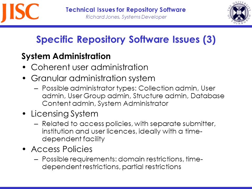 Richard Jones, Systems Developer Technical Issues for Repository Software Specific Repository Software Issues (3) System Administration Coherent user administration Granular administration system Possible administrator types: Collection admin, User admin, User Group admin, Structure admin, Database Content admin, System Administrator Licensing System Related to access policies, with separate submitter, institution and user licences, ideally with a time- dependent facility Access Policies Possible requirements: domain restrictions, time- dependent restrictions, partial restrictions