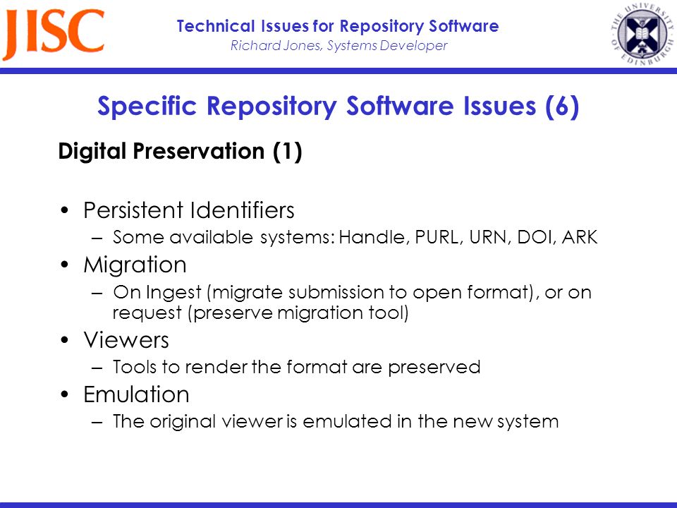Richard Jones, Systems Developer Technical Issues for Repository Software Specific Repository Software Issues (6) Digital Preservation (1) Persistent Identifiers Some available systems: Handle, PURL, URN, DOI, ARK Migration On Ingest (migrate submission to open format), or on request (preserve migration tool) Viewers Tools to render the format are preserved Emulation The original viewer is emulated in the new system