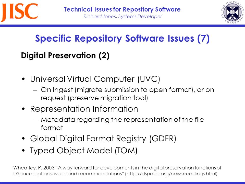 Richard Jones, Systems Developer Technical Issues for Repository Software Specific Repository Software Issues (7) Digital Preservation (2) Universal Virtual Computer (UVC) On Ingest (migrate submission to open format), or on request (preserve migration tool) Representation Information Metadata regarding the representation of the file format Global Digital Format Registry (GDFR) Typed Object Model (TOM) Wheatley, P.