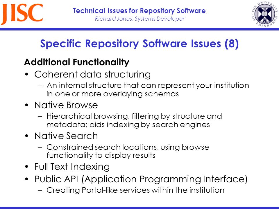 Richard Jones, Systems Developer Technical Issues for Repository Software Specific Repository Software Issues (8) Additional Functionality Coherent data structuring An internal structure that can represent your institution in one or more overlaying schemas Native Browse Hierarchical browsing, filtering by structure and metadata; aids indexing by search engines Native Search Constrained search locations, using browse functionality to display results Full Text Indexing Public API (Application Programming Interface) Creating Portal-like services within the institution
