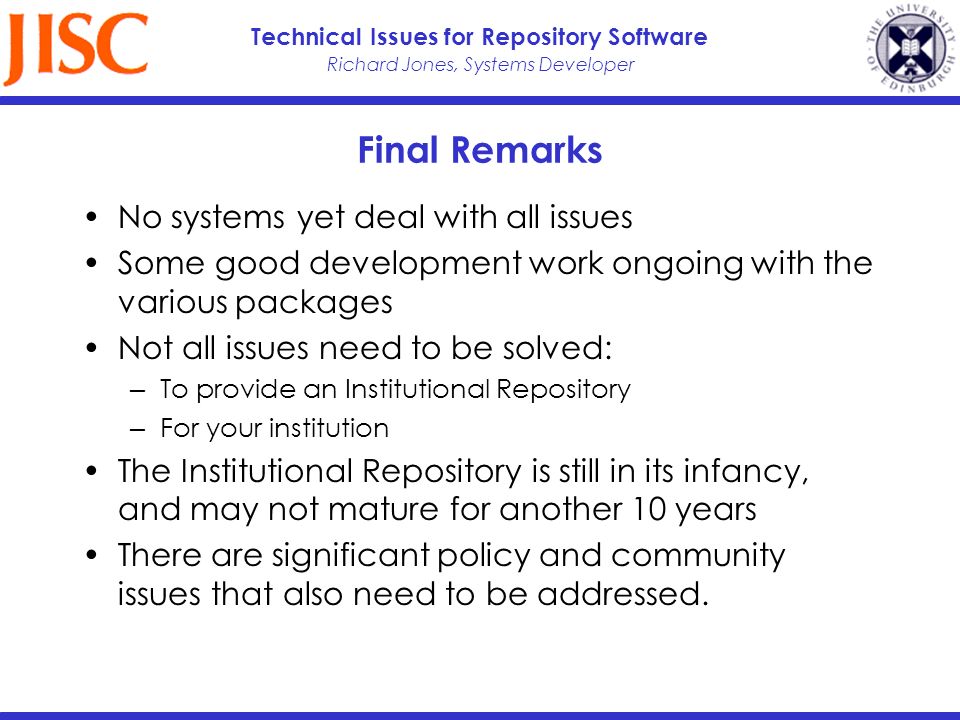 Richard Jones, Systems Developer Technical Issues for Repository Software Final Remarks No systems yet deal with all issues Some good development work ongoing with the various packages Not all issues need to be solved: To provide an Institutional Repository For your institution The Institutional Repository is still in its infancy, and may not mature for another 10 years There are significant policy and community issues that also need to be addressed.