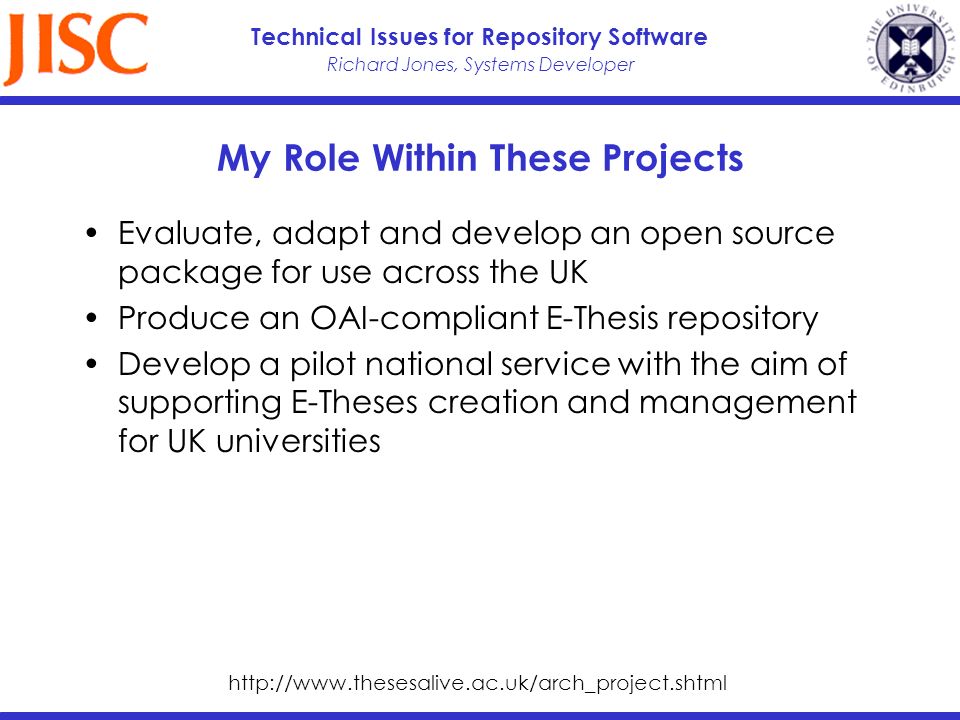 Richard Jones, Systems Developer Technical Issues for Repository Software My Role Within These Projects Evaluate, adapt and develop an open source package for use across the UK Produce an OAI-compliant E-Thesis repository Develop a pilot national service with the aim of supporting E-Theses creation and management for UK universities