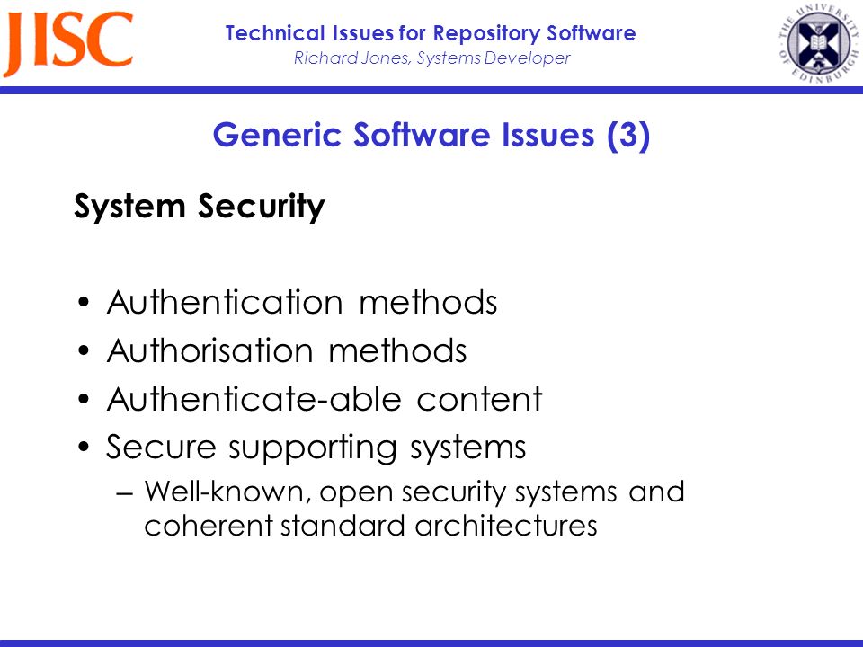 Richard Jones, Systems Developer Technical Issues for Repository Software Generic Software Issues (3) System Security Authentication methods Authorisation methods Authenticate-able content Secure supporting systems Well-known, open security systems and coherent standard architectures