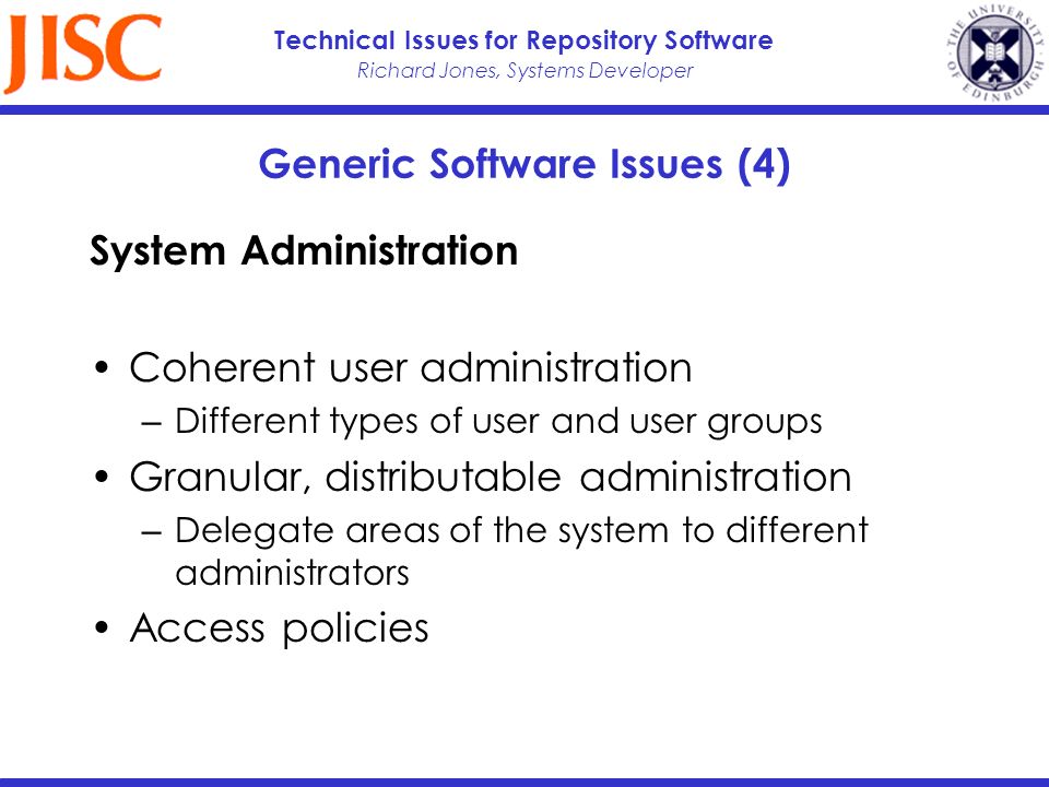 Richard Jones, Systems Developer Technical Issues for Repository Software Generic Software Issues (4) System Administration Coherent user administration Different types of user and user groups Granular, distributable administration Delegate areas of the system to different administrators Access policies