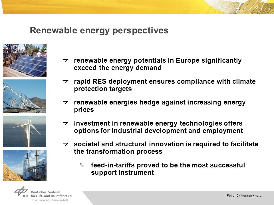 Dokumentname > Folie 10 > Vortrag > Autor Renewable energy perspectives renewable energy potentials in Europe significantly exceed the energy demand rapid RES deployment ensures compliance with climate protection targets renewable energies hedge against increasing energy prices investment in renewable energy technologies offers options for industrial development and employment societal and structural innovation is required to facilitate the transformation process feed-in-tariffs proved to be the most successful support instrument