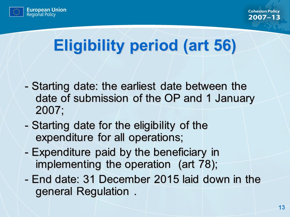 13 Eligibility period (art 56) - Starting date: the earliest date between the date of submission of the OP and 1 January 2007; - Starting date for the eligibility of the expenditure for all operations; - Expenditure paid by the beneficiary in implementing the operation (art 78); - End date: 31 December 2015 laid down in the general Regulation.