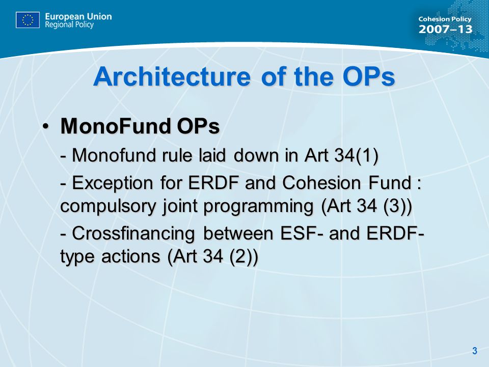 3 Architecture of the OPs MonoFund OPsMonoFund OPs - Monofund rule laid down in Art 34(1) - Exception for ERDF and Cohesion Fund : compulsory joint programming (Art 34 (3)) - Crossfinancing between ESF- and ERDF- type actions (Art 34 (2))